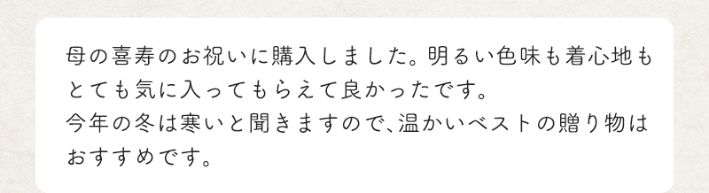 母の喜寿のお祝いに購入しました。 明るい色味も着心地もとても気に入ってもらえて良かったです。今年の冬は寒いと聞きますので、温かいベストの贈り物はおすすめです。