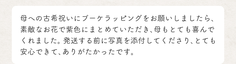 母への古希祝いにブーケラッピングをお願いしましたら、素敵なお花で紫色にまとめていただき、母もとても喜んでくれました。 発送する前に写真を添付してくださり、とても安心できて、ありがたかったです。
