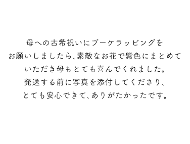 母への古希祝いにブーケラッピングをお願いしましたら、素敵なお花で紫色にまとめていただき、母もとても喜んでくれました。 発送する前に写真を添付してくださり、とても安心できて、ありがたかったです。