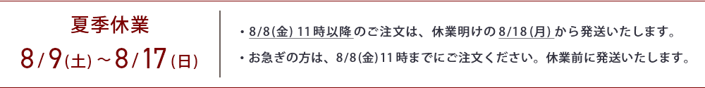 夏季休業は8月9日から8月17日までです。8月8日11時以降のご注文は、8月18日から順次発送いたします。