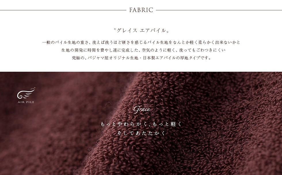FABRIC“グレイス エアパイル”一般のパイル生地の重さ、洗えば洗うほど硬さを感じるパイル生地をなんとか軽く柔らかく出来ないかと生地の開発に時間を費やし遂にに完成した、空気のように軽く、洗ってもごわつきにくい究極の、パジャマ屋オリジナル生地・日本製エアパイルの厚地タイプです。Graceもっとやわらかく、もっと軽くそしてあたたかく