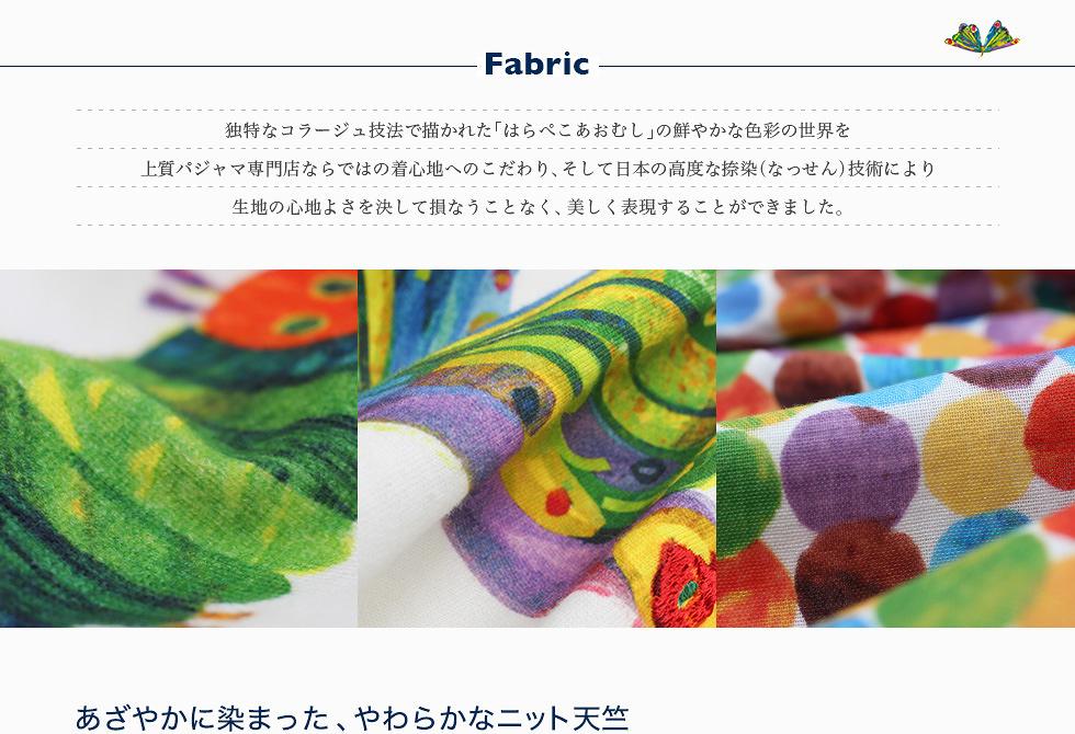 Fabric 独特なコラージュ技法で描かれた「はらぺこあおむし」の鮮やかな色彩の世界を上質パジャマ専門店ならではの着心地へのこだわり、そして日本の高度な捺染（なっせん）技術により生地の心地よさを決して損なうことなく、美しく表現することができました。