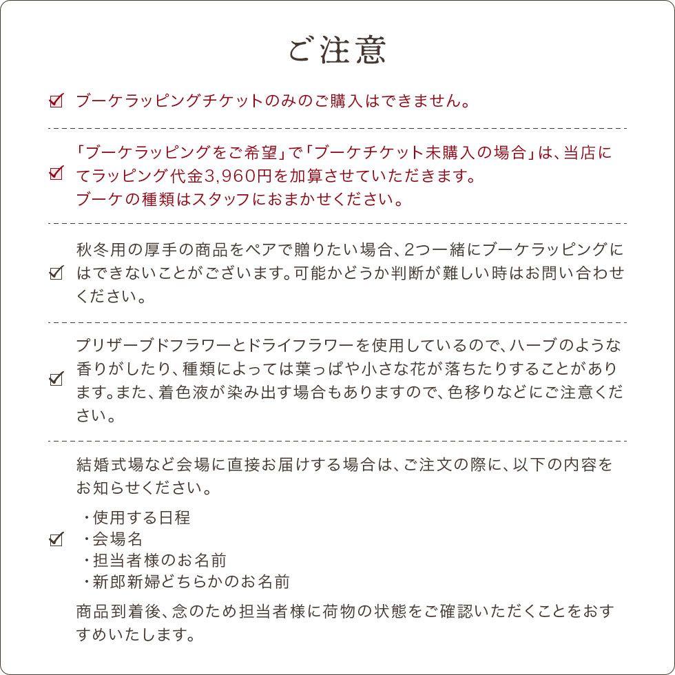 ご注意をよくご確認になってからご注文ください。ブーケラッピングチケットのみのご購入はできません。必ず商品と合わせてご購入ください。ハーブのような香りがしたり、葉っぱや小さなハナが落ちたりすることがあります。着色液が染み出す場合もありますので、色移りにご注意ください。