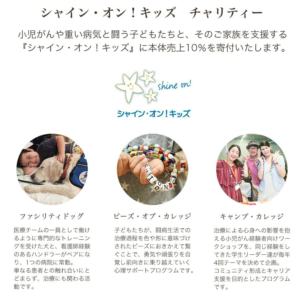 小児がんや重い病気と闘う子どもたちと、そのご家族を支援する『シャイン・オン！キッズ』に本体売り上げ10％を寄付いたします。